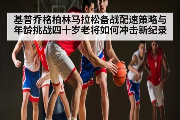 基普乔格柏林马拉松备战配速策略与年龄挑战四十岁老将如何冲击新纪录