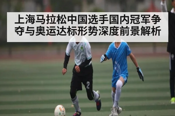 上海马拉松中国选手国内冠军争夺与奥运达标形势深度前景解析